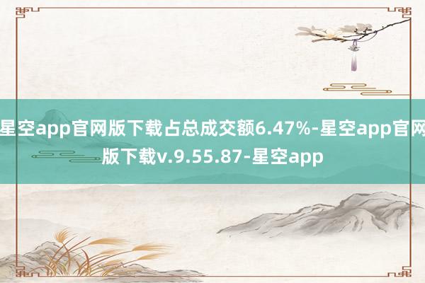星空app官网版下载占总成交额6.47%-星空app官网版下载v.9.55.87-星空app