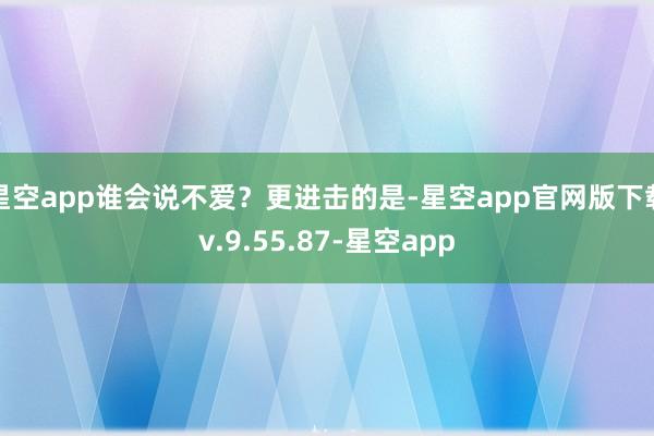 星空app谁会说不爱？更进击的是-星空app官网版下载v.9.55.87-星空app