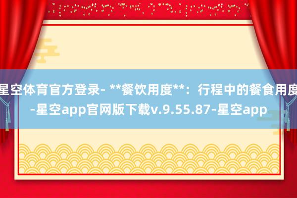 星空体育官方登录- **餐饮用度**:行程中的餐食用度-星空app官网版下载v.9.55.87-星空app