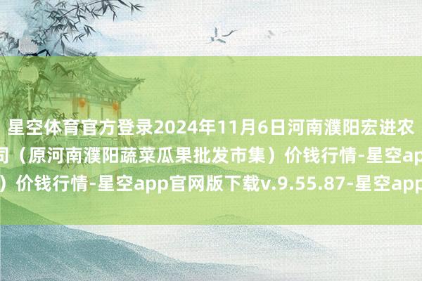 星空体育官方登录2024年11月6日河南濮阳宏进农副居品批发市集有限公司(原河南濮阳蔬菜瓜果批发市集)价钱行情-星空app官网版下载v.9.55.87-星空app