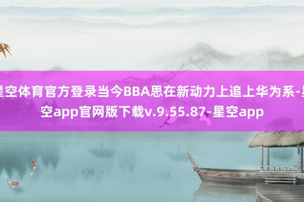星空体育官方登录当今BBA思在新动力上追上华为系-星空app官网版下载v.9.55.87-星空app