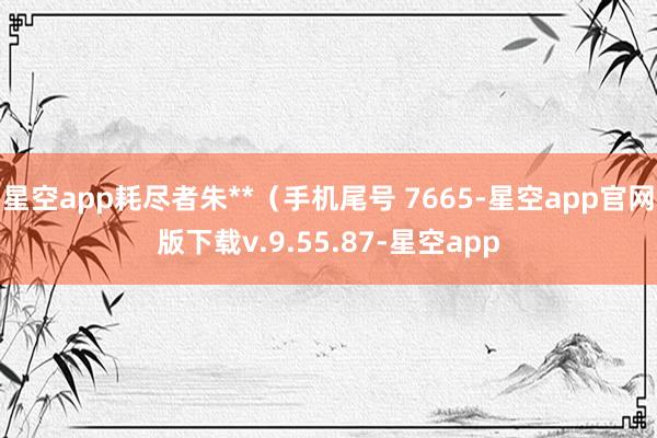 星空app耗尽者朱**（手机尾号 7665-星空app官网版下载v.9.55.87-星空app