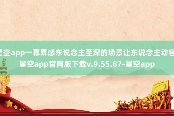 星空app一幕幕感东说念主至深的场景让东说念主动容-星空app官网版下载v.9.55.87-星空app