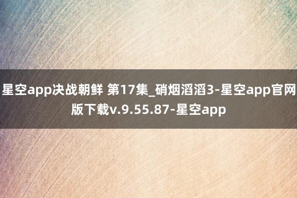星空app决战朝鲜 第17集_硝烟滔滔3-星空app官网版下载v.9.55.87-星空app