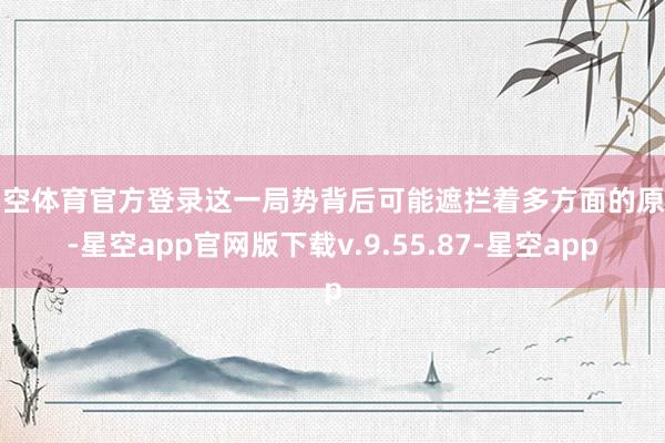 星空体育官方登录这一局势背后可能遮拦着多方面的原因-星空app官网版下载v.9.55.87-星空app