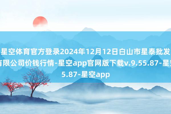 星空体育官方登录2024年12月12日白山市星泰批发阛阓有限公司价钱行情-星空app官网版下载v.9.55.87-星空app