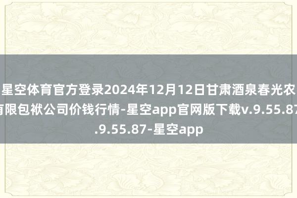 星空体育官方登录2024年12月12日甘肃酒泉春光农居品市集有限包袱公司价钱行情-星空app官网版下载v.9.55.87-星空app