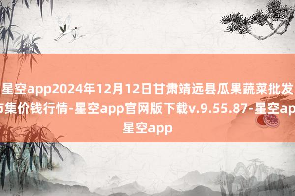 星空app2024年12月12日甘肃靖远县瓜果蔬菜批发市集价钱行情-星空app官网版下载v.9.55.87-星空app