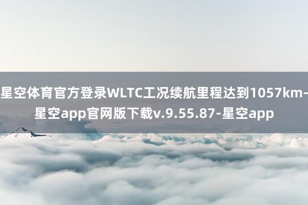 星空体育官方登录WLTC工况续航里程达到1057km-星空app官网版下载v.9.55.87-星空app