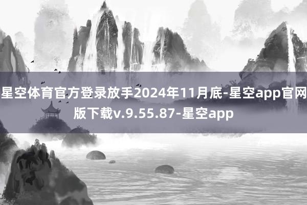 星空体育官方登录 放手2024年11月底-星空app官网版下载v.9.55.87-星空app