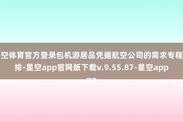 星空体育官方登录包机游居品凭据航空公司的需求专程安排-星空app官网版下载v.9.55.87-星空app