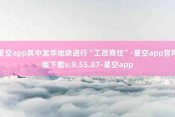 星空app其中龙华地块进行“工改商住”-星空app官网版下载v.9.55.87-星空app