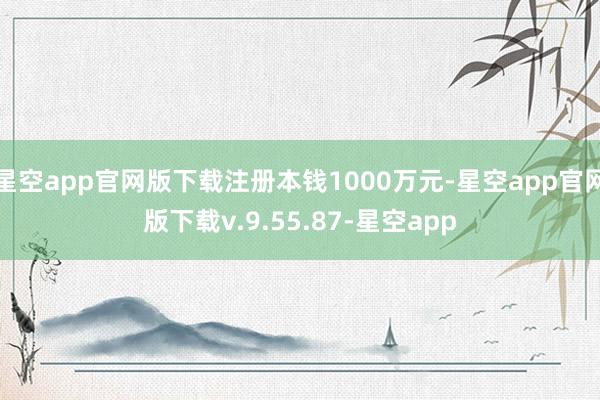 星空app官网版下载注册本钱1000万元-星空app官网版下载v.9.55.87-星空app