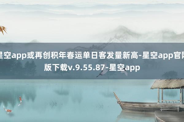 星空app或再创积年春运单日客发量新高-星空app官网版下载v.9.55.87-星空app
