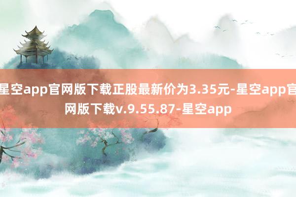 星空app官网版下载正股最新价为3.35元-星空app官网版下载v.9.55.87-星空app
