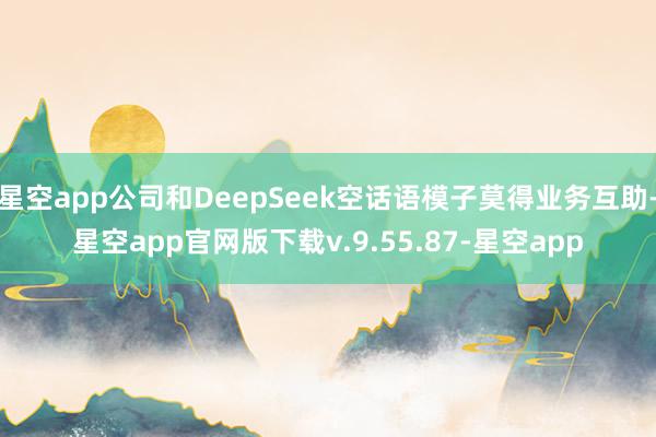 星空app公司和DeepSeek空话语模子莫得业务互助-星空app官网版下载v.9.55.87-星空app