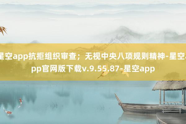 星空app抗拒组织审查；无视中央八项规则精神-星空app官网版下载v.9.55.87-星空app
