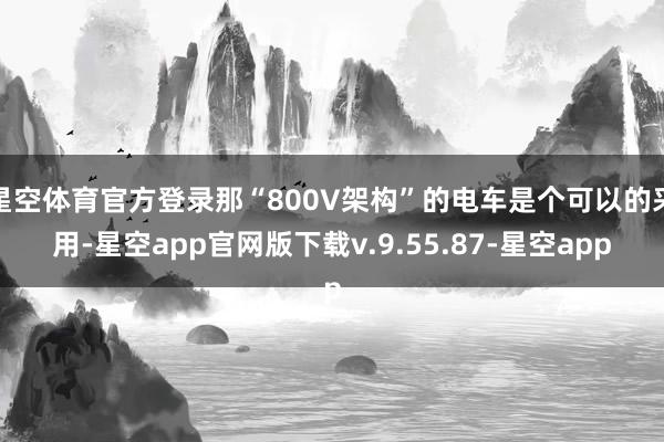 星空体育官方登录那“800V架构”的电车是个可以的采用-星空app官网版下载v.9.55.87-星空app
