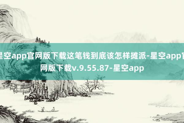 星空app官网版下载这笔钱到底该怎样摊派-星空app官网版下载v.9.55.87-星空app
