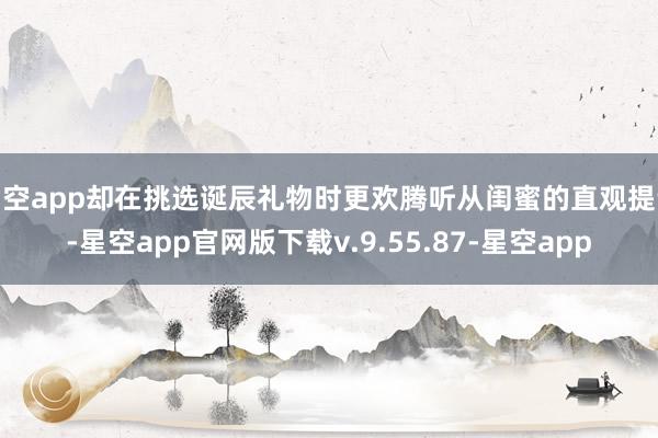 星空app却在挑选诞辰礼物时更欢腾听从闺蜜的直观提议-星空app官网版下载v.9.55.87-星空app