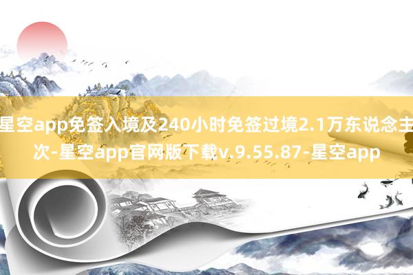 星空app免签入境及240小时免签过境2.1万东说念主次-星空app官网版下载v.9.55.87-星空app