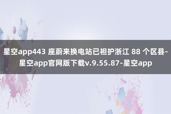 星空app443 座蔚来换电站已袒护浙江 88 个区县-星空app官网版下载v.9.55.87-星空app