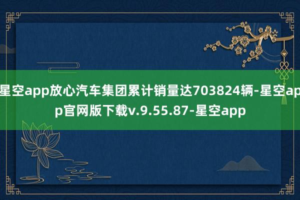 星空app放心汽车集团累计销量达703824辆-星空app官网版下载v.9.55.87-星空app
