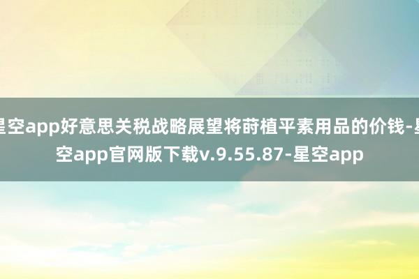 星空app好意思关税战略展望将莳植平素用品的价钱-星空app官网版下载v.9.55.87-星空app