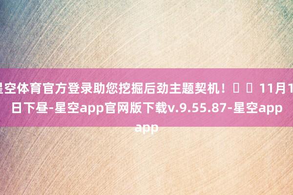 星空体育官方登录助您挖掘后劲主题契机！		11月12日下昼-星空app官网版下载v.9.55.87-星空app