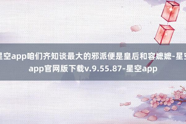 星空app咱们齐知谈最大的邪派便是皇后和容嬷嬷-星空app官网版下载v.9.55.87-星空app