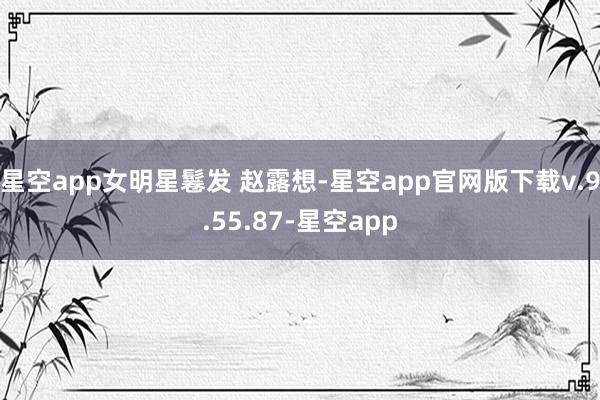 星空app女明星鬈发 赵露想-星空app官网版下载v.9.55.87-星空app