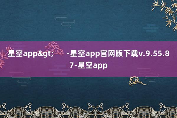 星空app>      -星空app官网版下载v.9.55.87-星空app