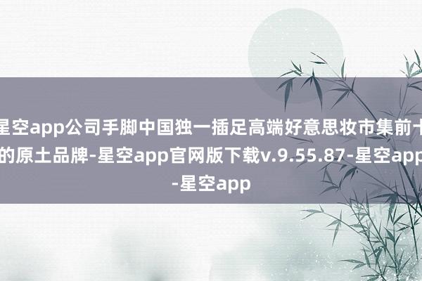 星空app公司手脚中国独一插足高端好意思妆市集前十的原土品牌-星空app官网版下载v.9.55.87-星空app