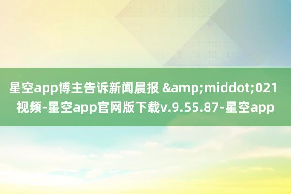 星空app博主告诉新闻晨报 &middot;021 视频-星空app官网版下载v.9.55.87-星空app