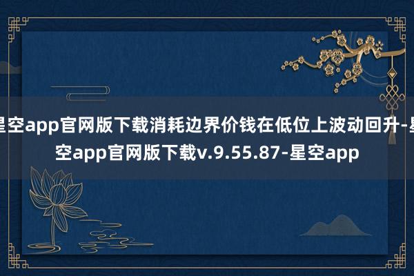 星空app官网版下载消耗边界价钱在低位上波动回升-星空app官网版下载v.9.55.87-星空app