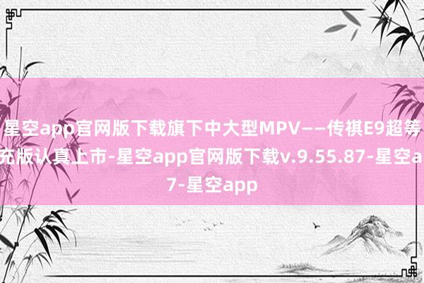 星空app官网版下载旗下中大型MPV——传祺E9超等快充版认真上市-星空app官网版下载v.9.55.87-星空app