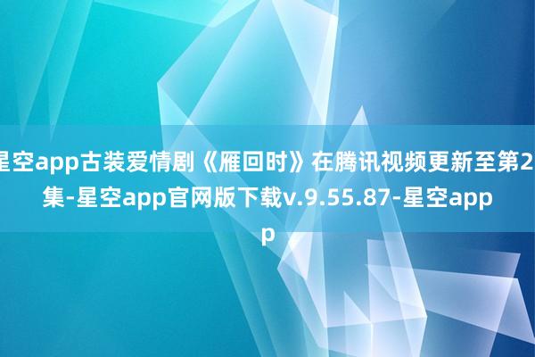 星空app古装爱情剧《雁回时》在腾讯视频更新至第27集-星空app官网版下载v.9.55.87-星空app
