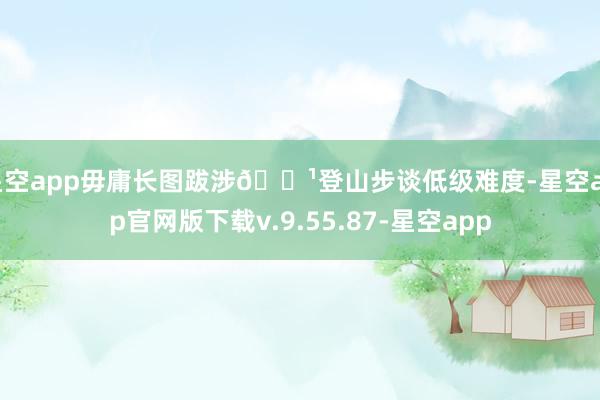 星空app毋庸长图跋涉🔹登山步谈低级难度-星空app官网版下载v.9.55.87-星空app