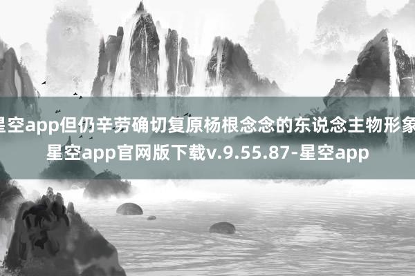 星空app但仍辛劳确切复原杨根念念的东说念主物形象-星空app官网版下载v.9.55.87-星空app