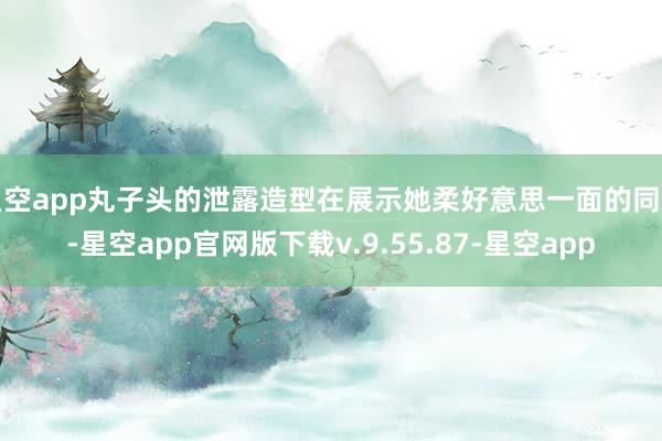 星空app丸子头的泄露造型在展示她柔好意思一面的同期-星空app官网版下载v.9.55.87-星空app