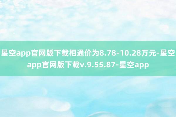 星空app官网版下载相通价为8.78-10.28万元-星空app官网版下载v.9.55.87-星空app