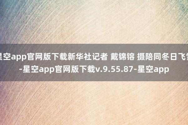 星空app官网版下载新华社记者 戴锦镕 摄陪同冬日飞雪-星空app官网版下载v.9.55.87-星空app