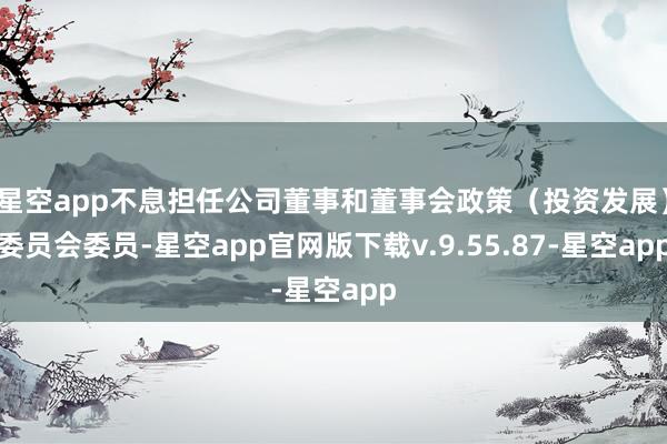 星空app不息担任公司董事和董事会政策（投资发展）委员会委员-星空app官网版下载v.9.55.87-星空app