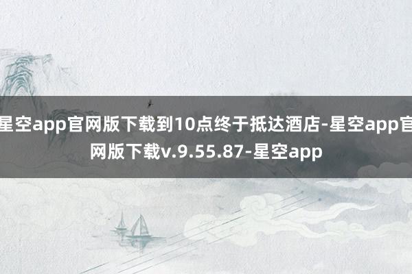 星空app官网版下载到10点终于抵达酒店-星空app官网版下载v.9.55.87-星空app