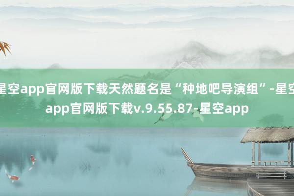 星空app官网版下载天然题名是“种地吧导演组”-星空app官网版下载v.9.55.87-星空app