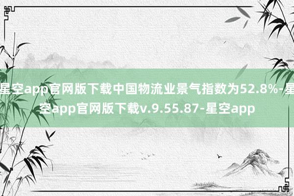星空app官网版下载中国物流业景气指数为52.8%-星空app官网版下载v.9.55.87-星空app