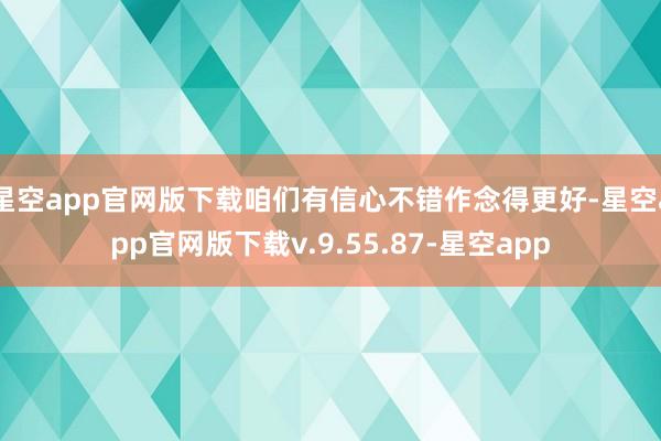 星空app官网版下载咱们有信心不错作念得更好-星空app官网版下载v.9.55.87-星空app