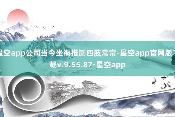 星空app公司当今坐褥推测四肢常常-星空app官网版下载v.9.55.87-星空app
