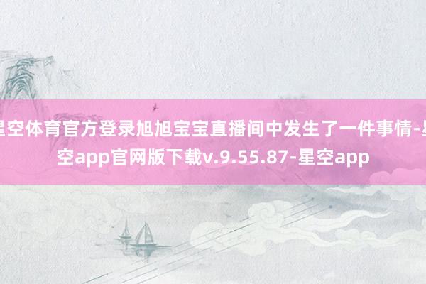 星空体育官方登录旭旭宝宝直播间中发生了一件事情-星空app官网版下载v.9.55.87-星空app