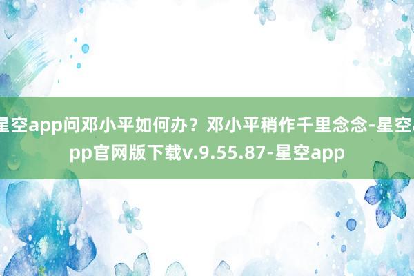 星空app问邓小平如何办？邓小平稍作千里念念-星空app官网版下载v.9.55.87-星空app